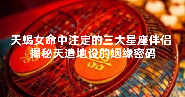 天蝎女命中注定的三大星座伴侣 揭秘天造地设的姻缘密码